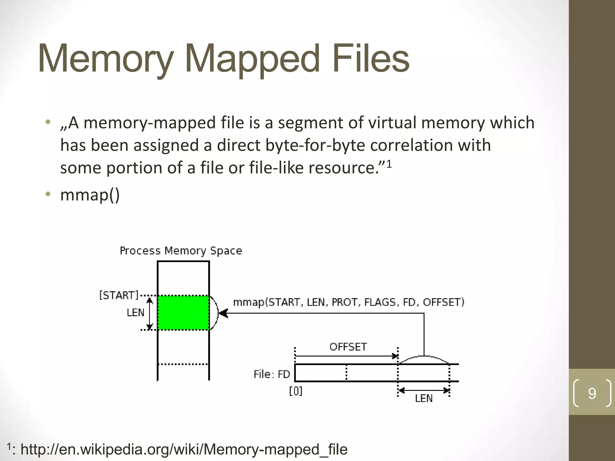 9 Memory Mapped Files • „A memory-mapped file is a segment of virtual memory which has been assigned a direct byte-for-byte correlation with some portion of a file or file-like resource.”1 • mmap() 1: http://en.wikipedia.org/wiki/Memory-mapped_file 