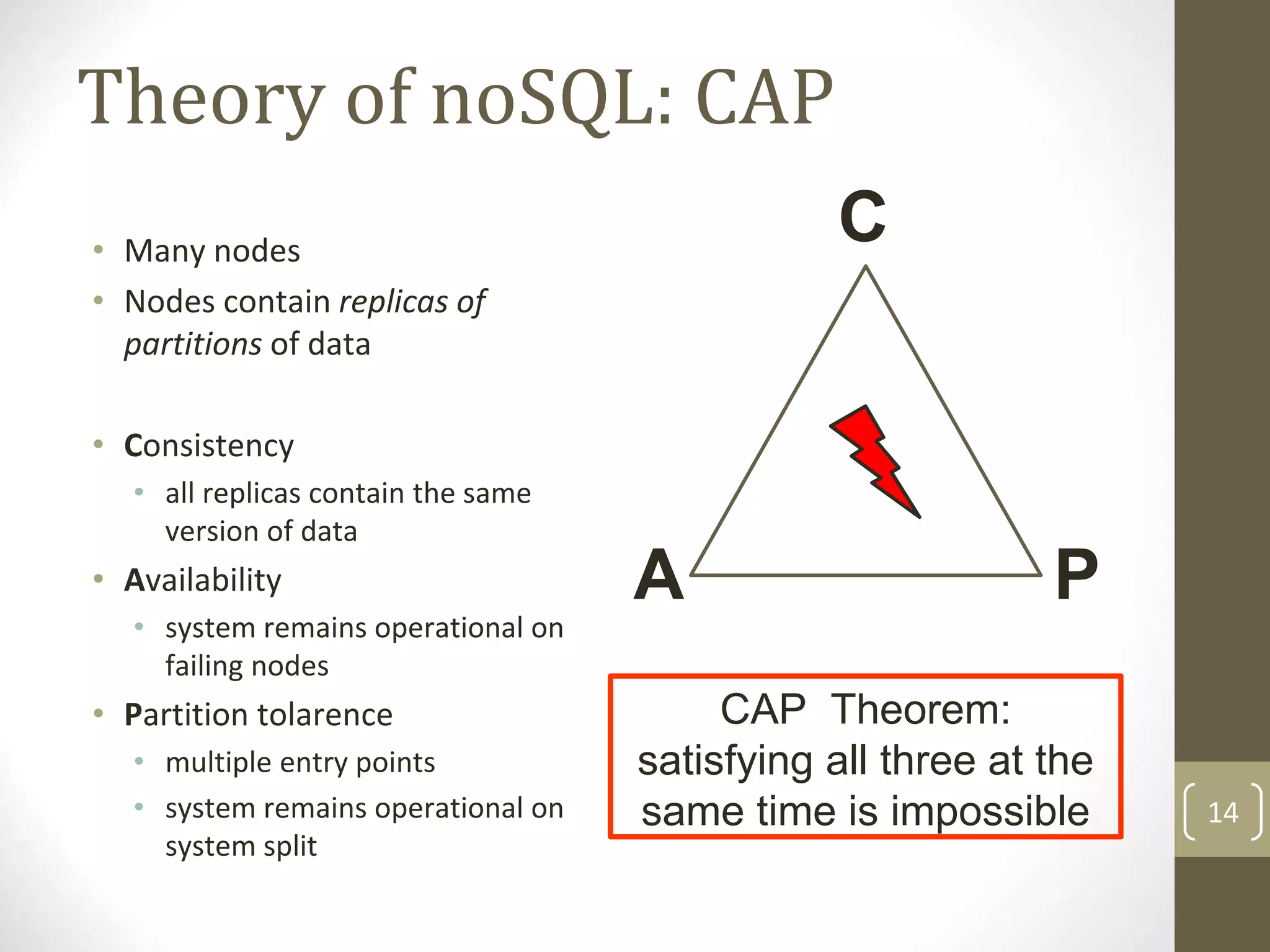 14
Theory of noSQL: CAP
CAP Theorem:
satisfying all three at the
same time is impossible
A P
• Many nodes
• Nodes contain replicas of
partitions of data
• Consistency
• all replicas contain the same
version of data
• Availability
• system remains operational on
failing nodes
• Partition tolarence
• multiple entry points
• system remains operational on
system split
C
 