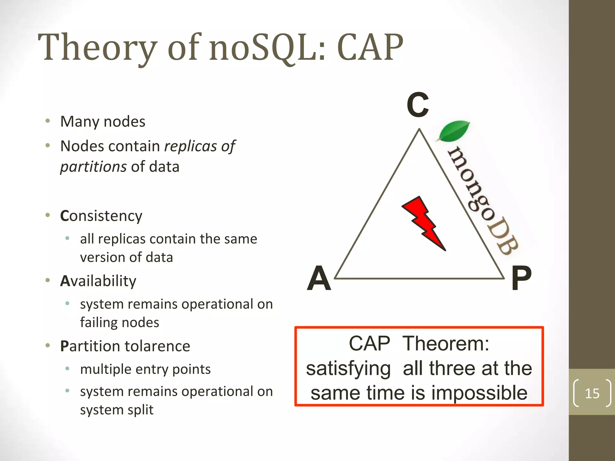 15
Theory of noSQL: CAP
CAP Theorem:
satisfying all three at the
same time is impossible
A P
• Many nodes
• Nodes contain replicas of
partitions of data
• Consistency
• all replicas contain the same
version of data
• Availability
• system remains operational on
failing nodes
• Partition tolarence
• multiple entry points
• system remains operational on
system split
C
 