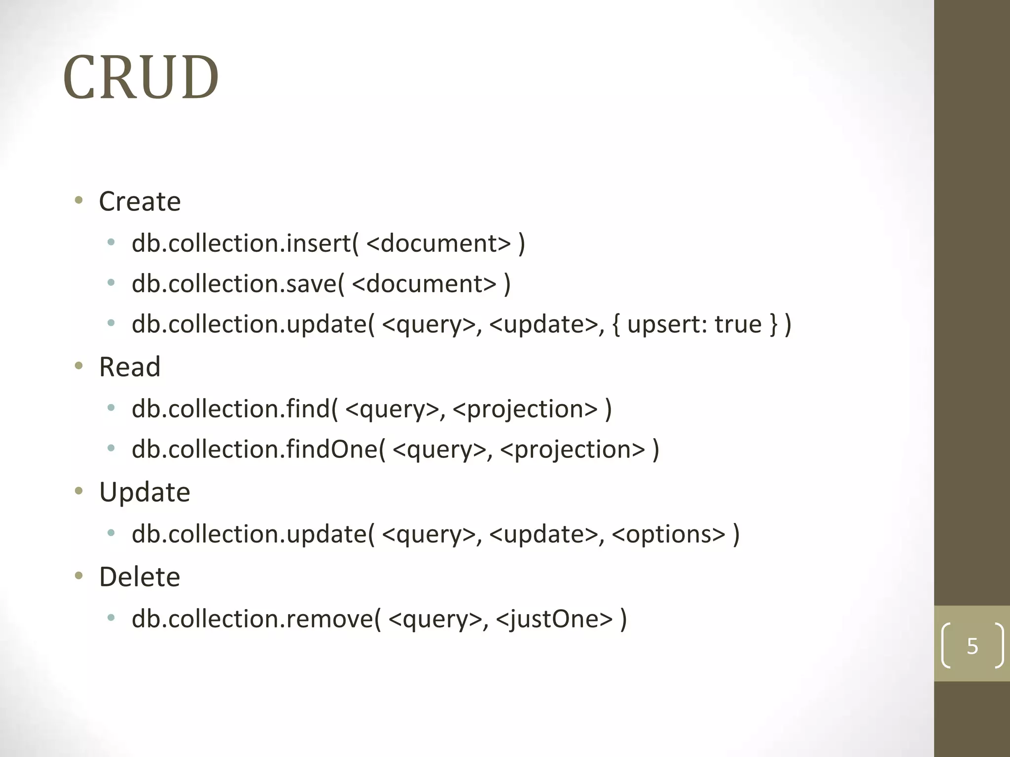 5
CRUD
• Create
• db.collection.insert( <document> )
• db.collection.save( <document> )
• db.collection.update( <query>, <update>, { upsert: true } )
• Read
• db.collection.find( <query>, <projection> )
• db.collection.findOne( <query>, <projection> )
• Update
• db.collection.update( <query>, <update>, <options> )
• Delete
• db.collection.remove( <query>, <justOne> )
 