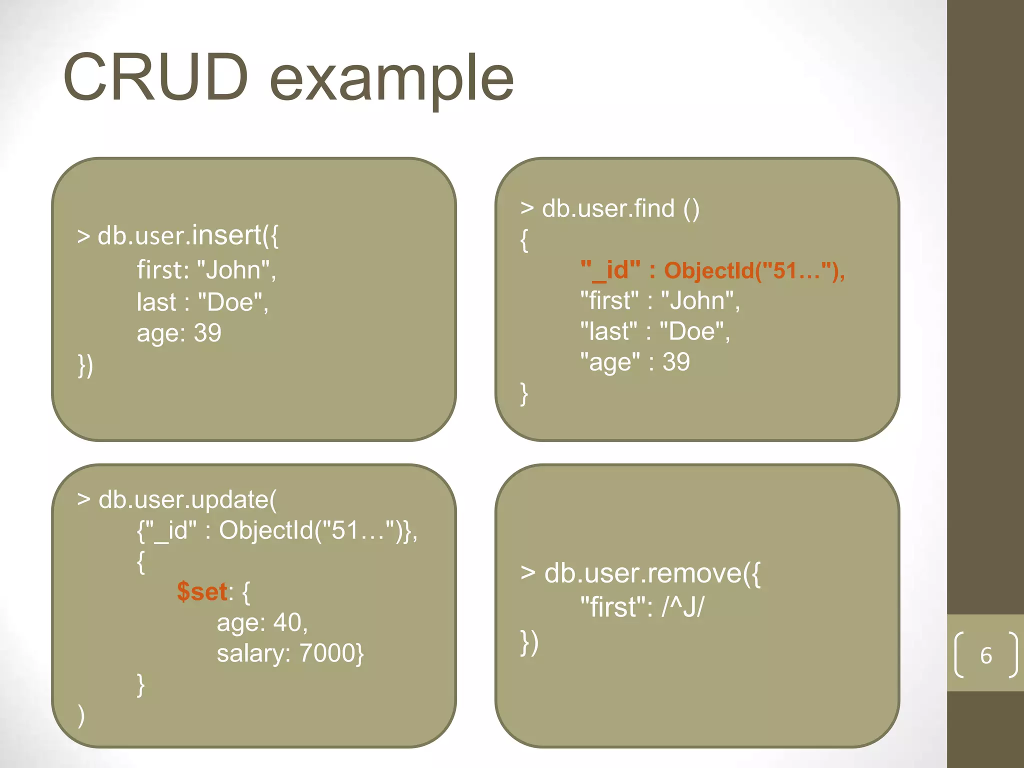 6
CRUD example
> db.user.insert({
first: "John",
last : "Doe",
age: 39
})
> db.user.find ()
{
"_id" : ObjectId("51…"),
"first" : "John",
"last" : "Doe",
"age" : 39
}
> db.user.update(
{"_id" : ObjectId("51…")},
{
$set: {
age: 40,
salary: 7000}
}
)
> db.user.remove({
"first": /^J/
})
 