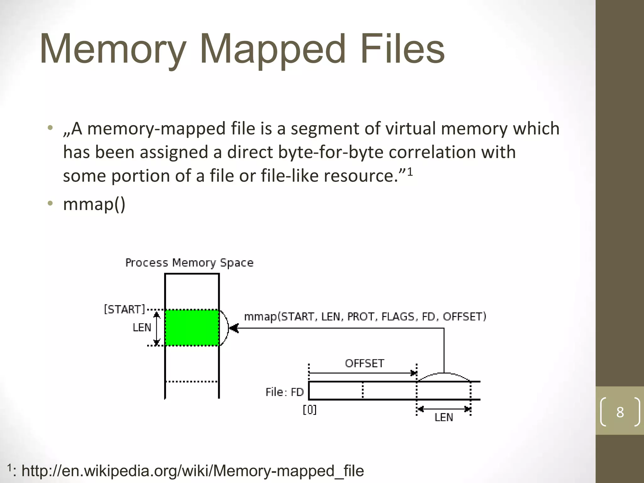 8
Memory Mapped Files
• „A memory-mapped file is a segment of virtual memory which
has been assigned a direct byte-for-byte correlation with
some portion of a file or file-like resource.”1
• mmap()
1: http://en.wikipedia.org/wiki/Memory-mapped_file
 
