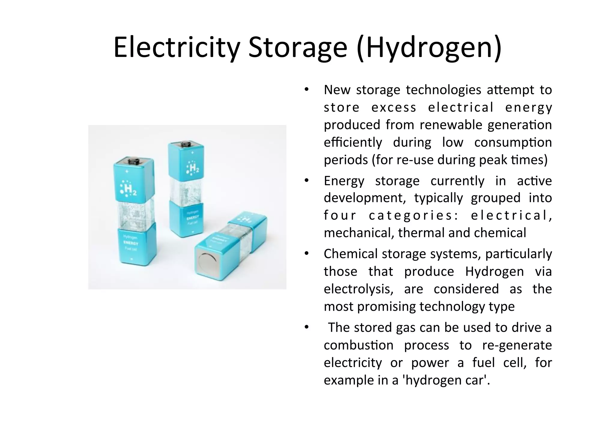 Electricity	Storage	(Hydrogen)	
•  New	storage	technologies	a@empt	to
	
store	 excess	 electrical	 energy
	
produced	from	renewable	genera1on
	
eﬃciently	 during	 low	 consump1on
	
periods	(for	re-use	during	peak	1mes)	
•  Energy	 storage	 currently	 in	 ac1ve
	
development,	 typically	 grouped	 into
	
f o u r	 c a t e g o r i e s :	 e l e c t r i c a l ,
	
mechanical,	thermal	and	chemical	
•  Chemical	storage	systems,	par1cularly
	
those	 that	 produce	 Hydrogen	 via
	
electrolysis,	 are	 considered	 as	 the
	
most	promising	technology	type	
•  	The	stored	gas	can	be	used	to	drive	a
	
combus1on	 process	 to	 re-generate
	
electricity	 or	 power	 a	 fuel	 cell,	 for
	
example	in	a	'hydrogen	car'.		
 