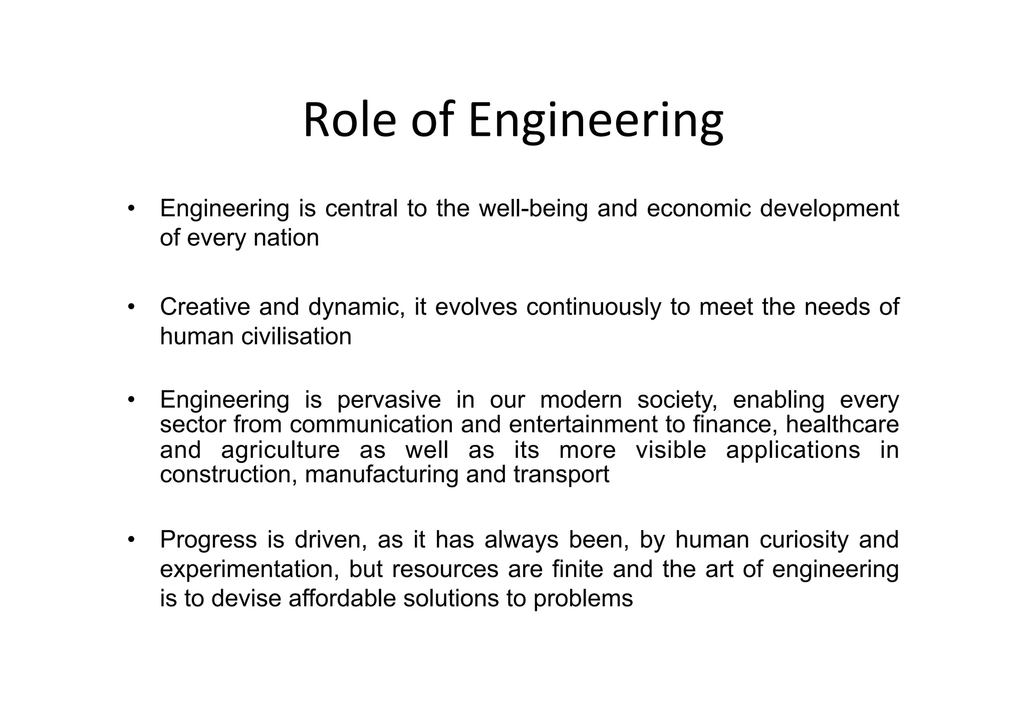 Role	of	Engineering
	
•  Engineering is central to the well-being and economic development
of every nation
•  Creative and dynamic, it evolves continuously to meet the needs of
human civilisation
•  Engineering is pervasive in our modern society, enabling every
sector from communication and entertainment to finance, healthcare
and agriculture as well as its more visible applications in
construction, manufacturing and transport
•  Progress is driven, as it has always been, by human curiosity and
experimentation, but resources are finite and the art of engineering
is to devise affordable solutions to problems
 