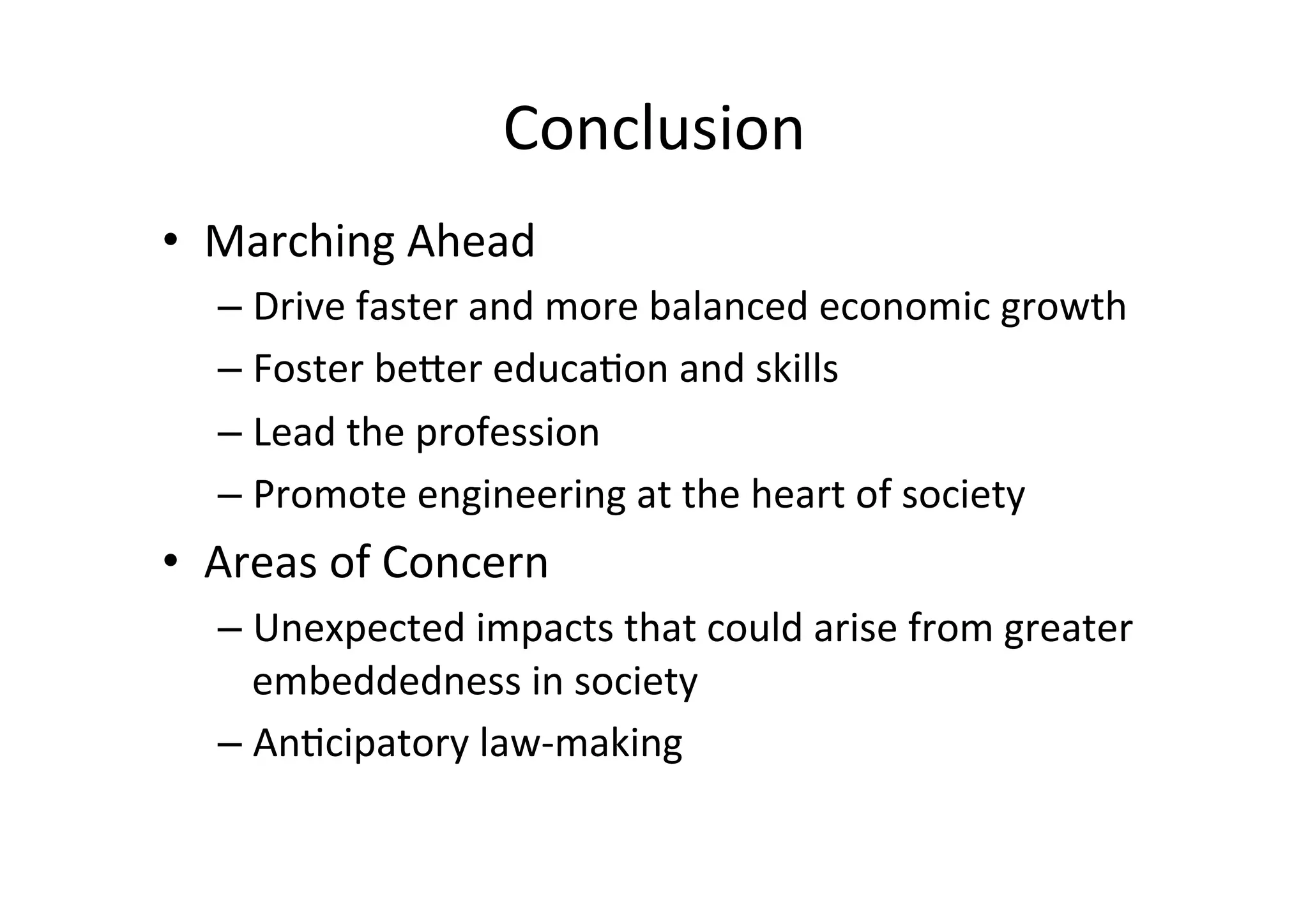 Conclusion
	
•  Marching	Ahead	
– Drive	faster	and	more	balanced	economic	growth	
– Foster	be@er	educa1on	and	skills	
– Lead	the	profession	
– Promote	engineering	at	the	heart	of	society	
•  Areas	of	Concern	
– Unexpected	impacts	that	could	arise	from	greater	
embeddedness	in	society	
– An1cipatory	law-making	
 