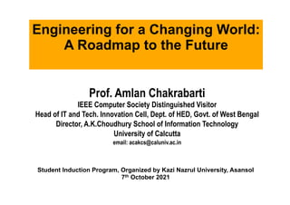 Prof. Amlan Chakrabarti
IEEE Computer Society Distinguished Visitor
Head of IT and Tech. Innovation Cell, Dept. of HED, Govt. of West Bengal
Director, A.K.Choudhury School of Information Technology
University of Calcutta
email: acakcs@caluniv.ac.in
	
	
Engineering for a Changing World:
A Roadmap to the Future
Student Induction Program, Organized by Kazi Nazrul University, Asansol
7th October 2021
 