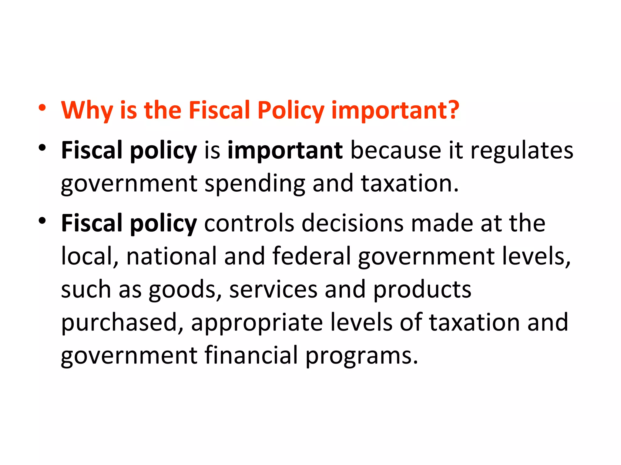 • Why is the Fiscal Policy important?
• Fiscal policy is important because it regulates
government spending and taxation.
• Fiscal policy controls decisions made at the
local, national and federal government levels,
such as goods, services and products
purchased, appropriate levels of taxation and
government financial programs.
 