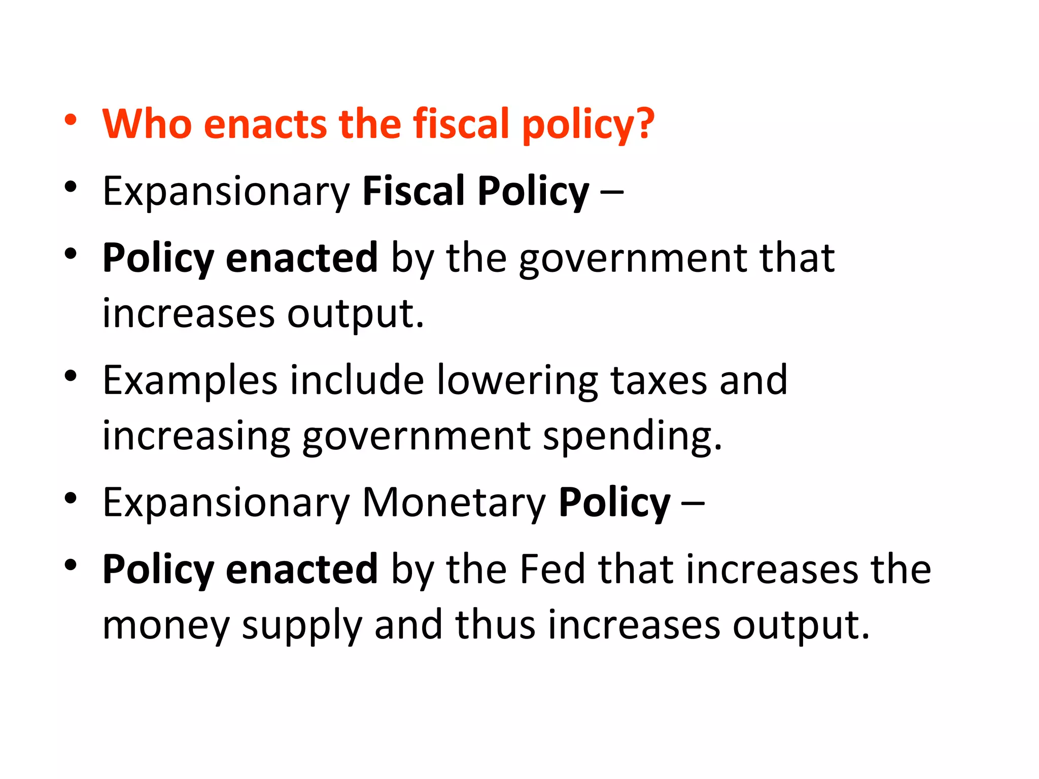 • Who enacts the fiscal policy?
• Expansionary Fiscal Policy –
• Policy enacted by the government that
increases output.
• Examples include lowering taxes and
increasing government spending.
• Expansionary Monetary Policy –
• Policy enacted by the Fed that increases the
money supply and thus increases output.
 