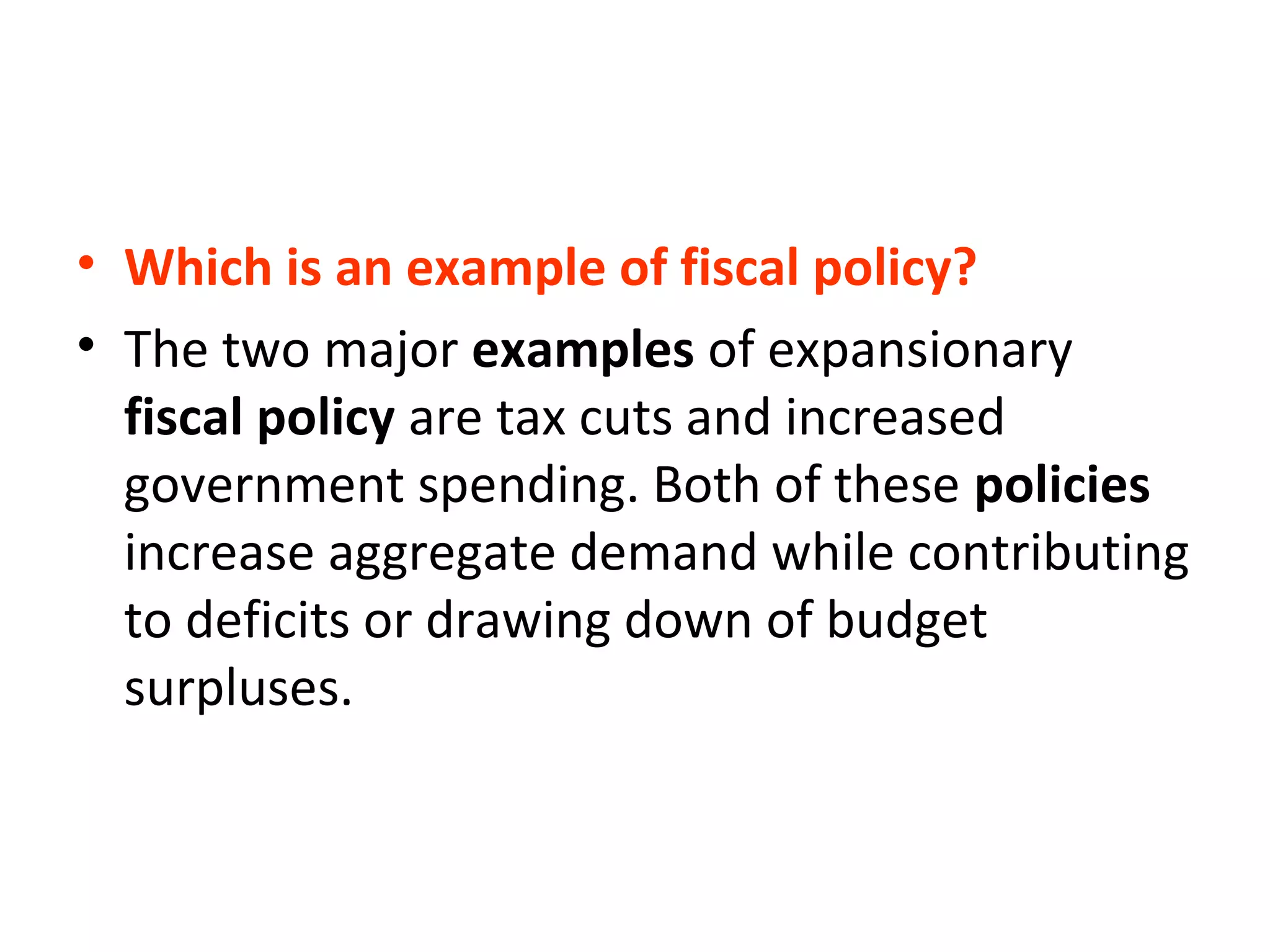 • Which is an example of fiscal policy?
• The two major examples of expansionary
fiscal policy are tax cuts and increased
government spending. Both of these policies
increase aggregate demand while contributing
to deficits or drawing down of budget
surpluses.
 