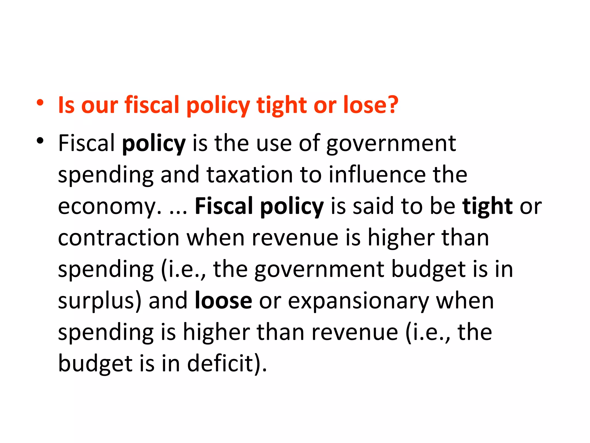 • Is our fiscal policy tight or lose?
• Fiscal policy is the use of government
spending and taxation to influence the
economy. ... Fiscal policy is said to be tight or
contraction when revenue is higher than
spending (i.e., the government budget is in
surplus) and loose or expansionary when
spending is higher than revenue (i.e., the
budget is in deficit).
 