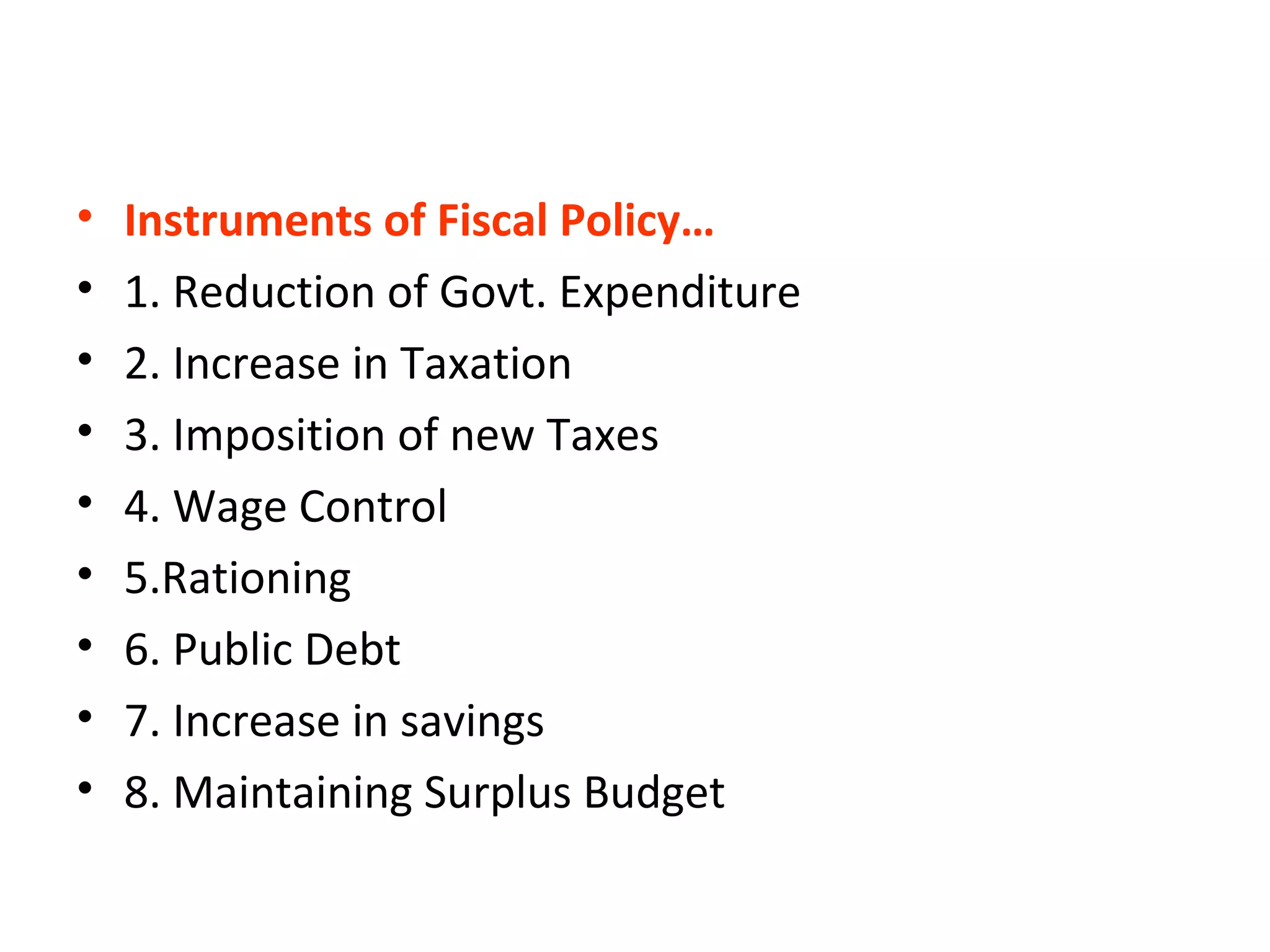 • Instruments of Fiscal Policy…
• 1. Reduction of Govt. Expenditure
• 2. Increase in Taxation
• 3. Imposition of new Taxes
• 4. Wage Control
• 5.Rationing
• 6. Public Debt
• 7. Increase in savings
• 8. Maintaining Surplus Budget
 