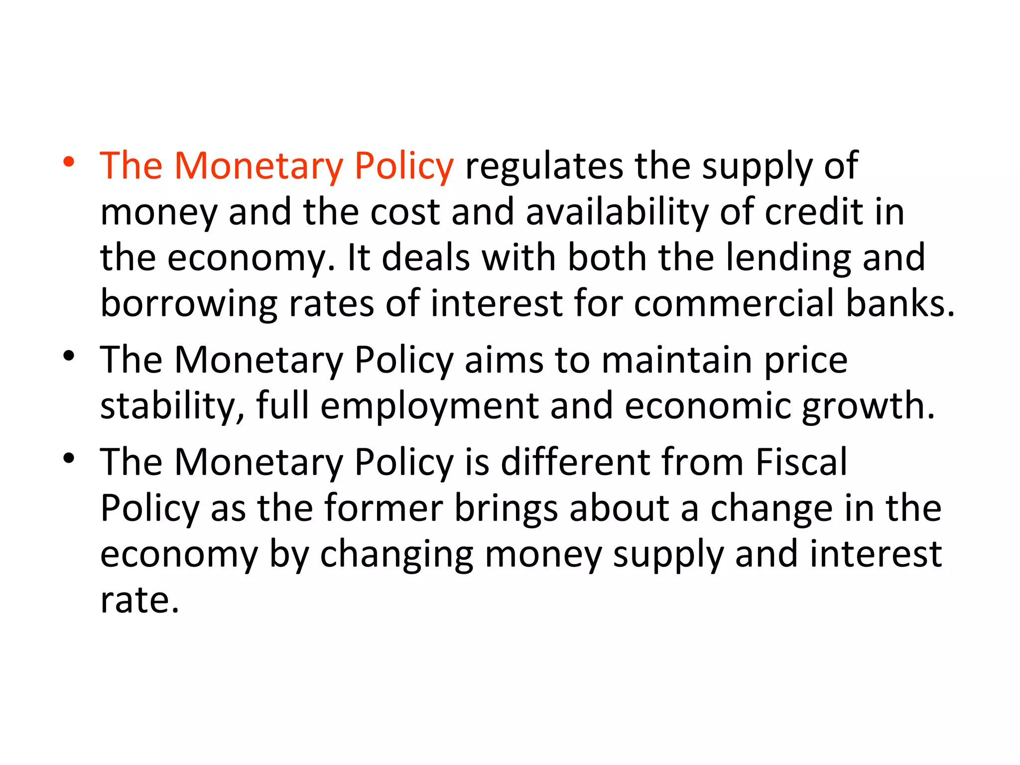 • The Monetary Policy regulates the supply of
money and the cost and availability of credit in
the economy. It deals with both the lending and
borrowing rates of interest for commercial banks.
• The Monetary Policy aims to maintain price
stability, full employment and economic growth.
• The Monetary Policy is different from Fiscal
Policy as the former brings about a change in the
economy by changing money supply and interest
rate.
 