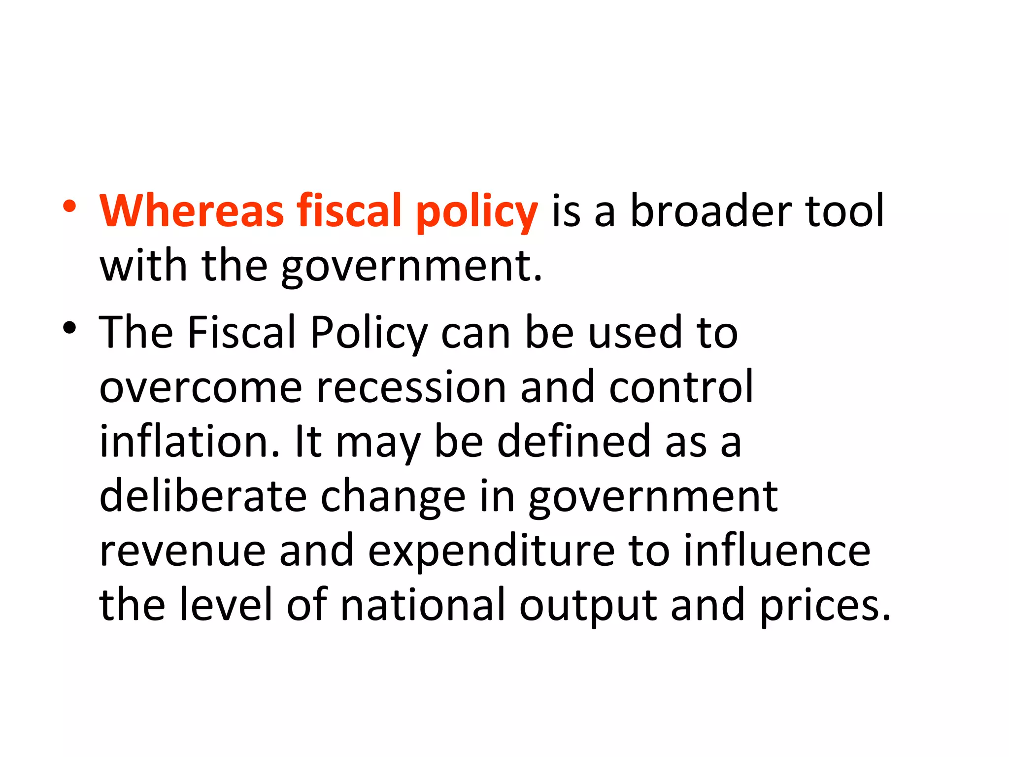 • Whereas fiscal policy is a broader tool
with the government.
• The Fiscal Policy can be used to
overcome recession and control
inflation. It may be defined as a
deliberate change in government
revenue and expenditure to influence
the level of national output and prices.
 