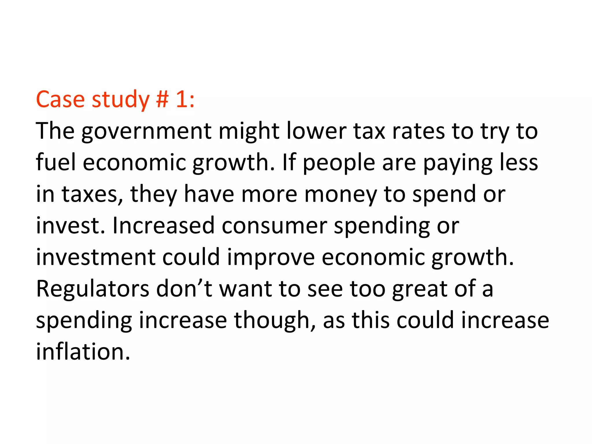 Case study # 1:
The government might lower tax rates to try to
fuel economic growth. If people are paying less
in taxes, they have more money to spend or
invest. Increased consumer spending or
investment could improve economic growth.
Regulators don’t want to see too great of a
spending increase though, as this could increase
inflation.
 