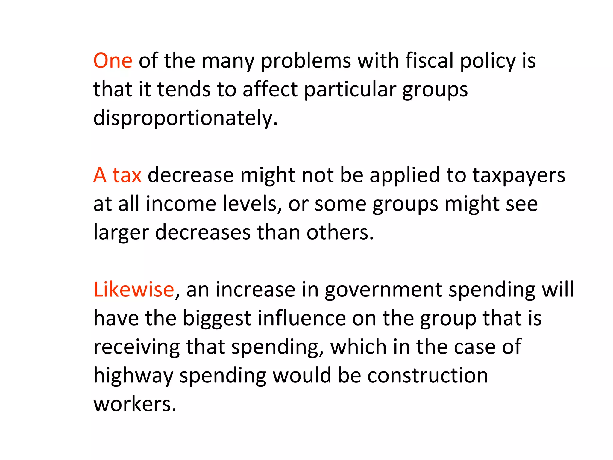 One of the many problems with fiscal policy is
that it tends to affect particular groups
disproportionately.
A tax decrease might not be applied to taxpayers
at all income levels, or some groups might see
larger decreases than others.
Likewise, an increase in government spending will
have the biggest influence on the group that is
receiving that spending, which in the case of
highway spending would be construction
workers.
 