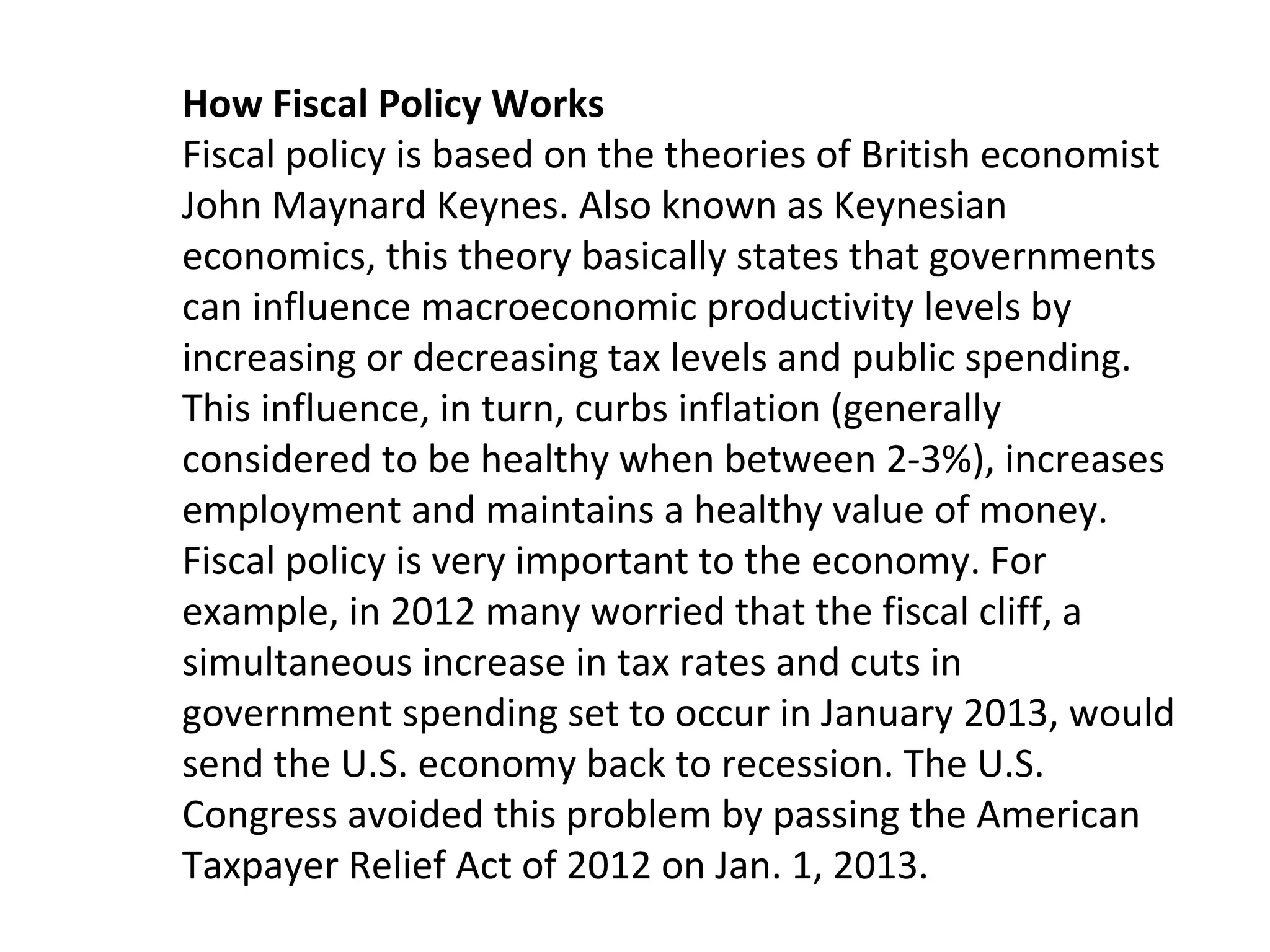 How Fiscal Policy Works
Fiscal policy is based on the theories of British economist
John Maynard Keynes. Also known as Keynesian
economics, this theory basically states that governments
can influence macroeconomic productivity levels by
increasing or decreasing tax levels and public spending.
This influence, in turn, curbs inflation (generally
considered to be healthy when between 2-3%), increases
employment and maintains a healthy value of money.
Fiscal policy is very important to the economy. For
example, in 2012 many worried that the fiscal cliff, a
simultaneous increase in tax rates and cuts in
government spending set to occur in January 2013, would
send the U.S. economy back to recession. The U.S.
Congress avoided this problem by passing the American
Taxpayer Relief Act of 2012 on Jan. 1, 2013.
 