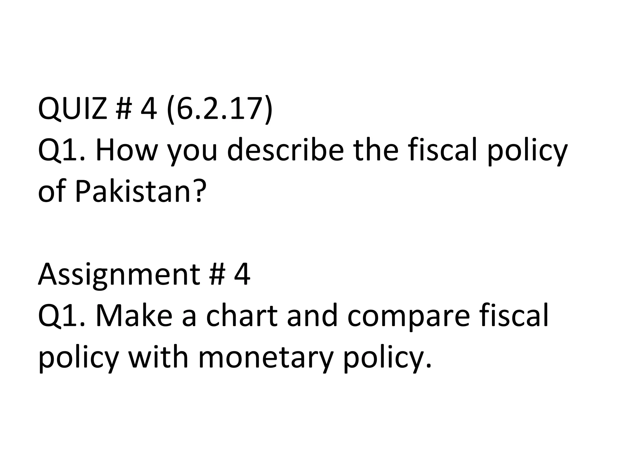 QUIZ # 4 (6.2.17)
Q1. How you describe the fiscal policy
of Pakistan?
Assignment # 4
Q1. Make a chart and compare fiscal
policy with monetary policy.
 