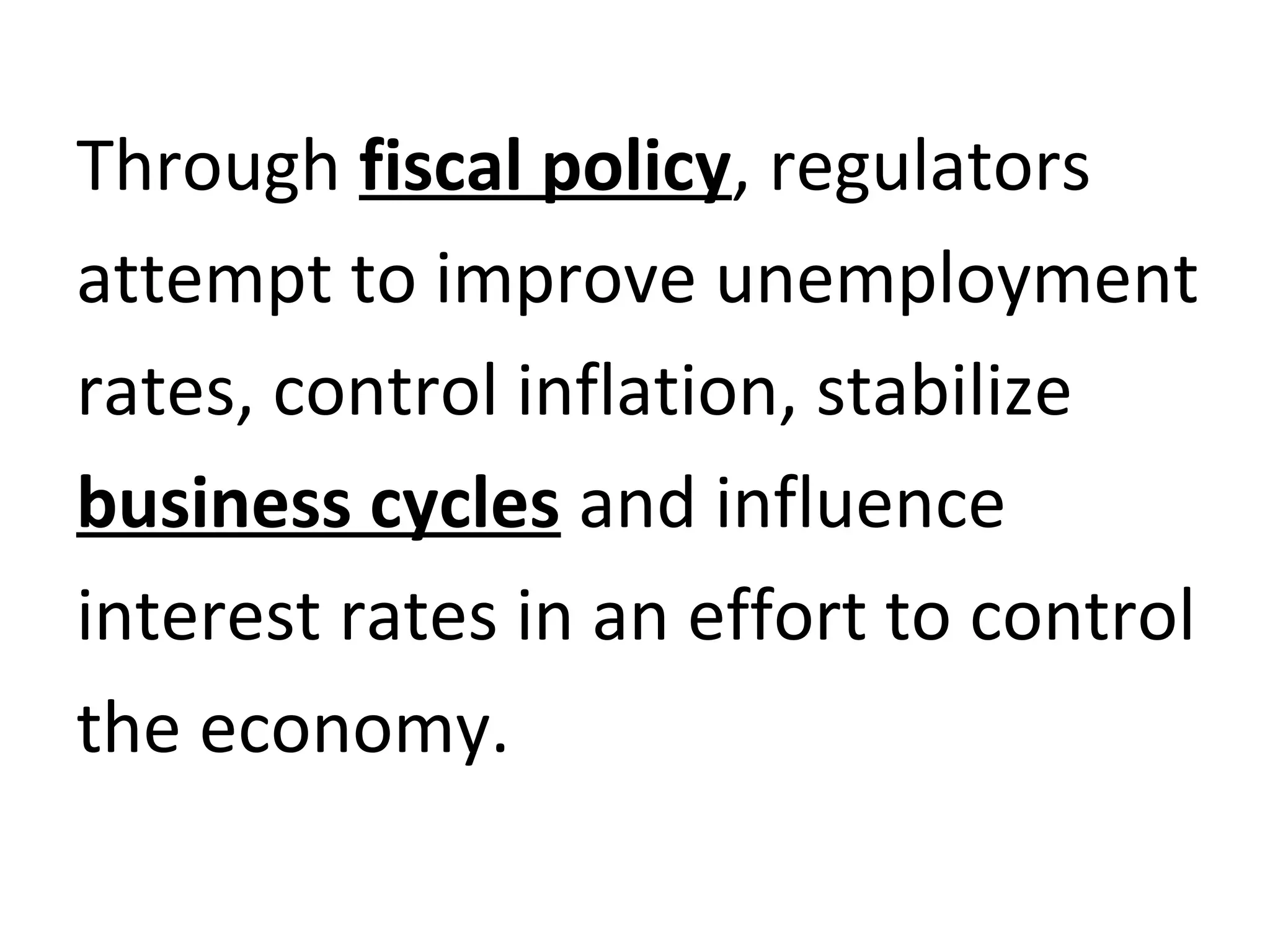 Through fiscal policy, regulators
attempt to improve unemployment
rates, control inflation, stabilize
business cycles and influence
interest rates in an effort to control
the economy.
 