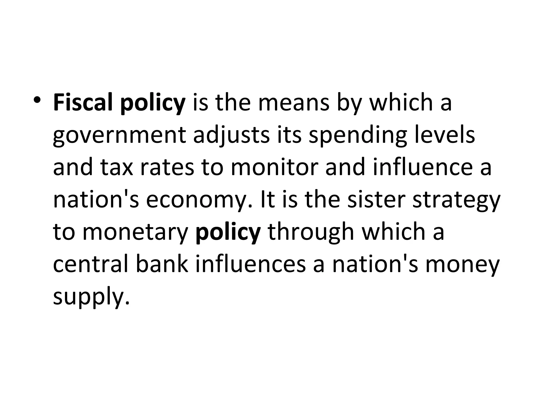 • Fiscal policy is the means by which a
government adjusts its spending levels
and tax rates to monitor and influence a
nation's economy. It is the sister strategy
to monetary policy through which a
central bank influences a nation's money
supply.
 