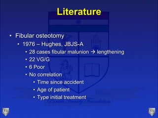 Literature
• Fibular osteotomy
• 1976 – Hughes, JBJS-A
• 28 cases fibular malunion  lengthening
• 22 VG/G
• 6 Poor
• No c...