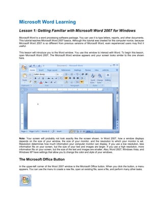 Microsoft Word Learning
Lesson 1: Getting Familiar with Microsoft Word 2007 for Windows
Microsoft Word is a word processing software package. You can use it to type letters, reports, and other documents.
This tutorial teaches Microsoft Word 2007 basics. Although this tutorial was created for the computer novice, because
Microsoft Word 2007 is so different from previous versions of Microsoft Word, even experienced users may find it
useful.

This lesson will introduce you to the Word window. You use this window to interact with Word. To begin this lesson,
open Microsoft Word 2007. The Microsoft Word window appears and your screen looks similar to the one shown
here.




Note: Your screen will probably not look exactly like the screen shown. In Word 2007, how a window displays
depends on the size of your window, the size of your monitor, and the resolution to which your monitor is set.
Resolution determines how much information your computer monitor can display. If you use a low resolution, less
information fits on your screen, but the size of your text and images are larger. If you use a high resolution, more
information fits on your screen, but the size of the text and images are smaller. Also, Word 2007, Windows Vista, and
Windows XP have settings that allow you to change the color and style of your windows.


The Microsoft Office Button
In the upper-left corner of the Word 2007 window is the Microsoft Office button. When you click the button, a menu
appears. You can use the menu to create a new file, open an existing file, save a file, and perform many other tasks.
 