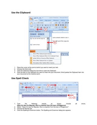 Use the Clipboard




  1.   Place the cursor at the point at which you want to insert your text.
  2.   Choose the Home tab.
  3.   Click the Clipboard dialog box launcher to open the Clipboard.
  4.   Click the item on the clipboard you want to insert into your document. Word pastes the Clipboard item into
       your document at the insertion point.


Use Spell Check




  1.   Type        the        following       exactly        as        shown.      Include         all       errors.
       Open thr door for Mayrala. She is a teacher from the town of Ridgemont.
  2.   Select: "Open thr door for Mayrala. She is a teacher from the town of Ridgemont."
  3.   Choose the Review tab.
  4.   Click the Spelling & Grammar button. The Spelling and Grammar dialog box appears.
 