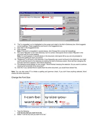 6.  "The" is misspelled, so it is highlighted on the screen and noted in the Not in Dictionary box. Word suggests
        correct spellings. These suggestions are found in the Suggestions box.
    7. Click "the" in the Suggestions box.
    8. Click Change.
        Note: If the word is misspelled in several places, click Change All to correct all misspellings.
    9. The name "Mayrala" is not in the dictionary, but it is correct. Click Ignore Once to leave "Mayrala" in the
        document with its current spelling.
        Note: If a word appears in several places in the document, click Ignore All so you are not prompted to
        correct the spelling for each occurrence.
    10. "Ridgemont" is not found in the dictionary. If you frequently use a word not found in the dictionary, you might
        want to add that word to the dictionary by clicking the Add to Dictionary button. Word will then recognize the
        word the next time it appears. Click Add to Dictionary.
    11. The following should appear on your screen: "Word finished checking the selection. Do you want to continue
        checking the remainder of the document?"
    12. Click No. If you wanted Word to spell-check the entire document, you would have clicked Yes.

Note: You can also press F7 to initiate a spelling and grammar check. If you don't have anything selected, Word
checks the entire document.

Change the Font Size




    1.   Type the following:
         I can be any size you want me to be.
    2.   Select "I can be any size you want me to be."
 