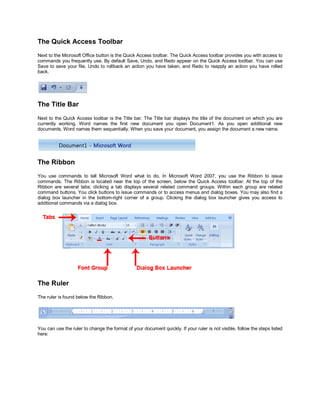 The Quick Access Toolbar
Next to the Microsoft Office button is the Quick Access toolbar. The Quick Access toolbar provides you with access to
commands you frequently use. By default Save, Undo, and Redo appear on the Quick Access toolbar. You can use
Save to save your file, Undo to rollback an action you have taken, and Redo to reapply an action you have rolled
back.




The Title Bar
Next to the Quick Access toolbar is the Title bar. The Title bar displays the title of the document on which you are
currently working. Word names the first new document you open Document1. As you open additional new
documents, Word names them sequentially. When you save your document, you assign the document a new name.




The Ribbon
You use commands to tell Microsoft Word what to do. In Microsoft Word 2007, you use the Ribbon to issue
commands. The Ribbon is located near the top of the screen, below the Quick Access toolbar. At the top of the
Ribbon are several tabs; clicking a tab displays several related command groups. Within each group are related
command buttons. You click buttons to issue commands or to access menus and dialog boxes. You may also find a
dialog box launcher in the bottom-right corner of a group. Clicking the dialog box launcher gives you access to
additional commands via a dialog box.




The Ruler
The ruler is found below the Ribbon.




You can use the ruler to change the format of your document quickly. If your ruler is not visible, follow the steps listed
here:
 