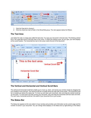 1.   Click the View tab to choose it.
    2.   Click the check box next to Ruler in the Show/Hide group. The ruler appears below the Ribbon.


The Text Area
Just below the ruler is a large area called the text area. You type your document in the text area. The blinking vertical
line in the upper-left corner of the text area is the cursor. It marks the insertion point. As you type, your text displays
at the cursor location. The horizontal line next to the cursor marks the end of the document.




The Vertical and Horizontal and Vertical Scroll Bars
The vertical and horizontal scroll bars enable you to move up, down, and across your window simply by dragging the
icon located on the scroll bar. The vertical scroll bar is located along the right side of the screen. The horizontal scroll
bar is located just above the status bar. To move up and down your document, click and drag the vertical scroll bar
up and down. To move back and forth across your document, click and drag the horizontal scroll bar back and forth.
You won't see a horizontal scroll bar if the width of your document fits on your screen.


The Status Bar
The Status bar appears at the very bottom of your window and provides such information as the current page and the
number of words in your document. You can change what displays on the Status bar by right-clicking on the Status
 