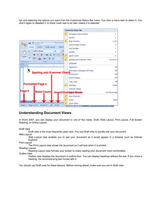 bar and selecting the options you want from the Customize Status Bar menu. You click a menu item to select it. You
click it again to deselect it. A check mark next to an item means it is selected.




Understanding Document Views
In Word 2007, you can display your document in one of five views: Draft, Web Layout, Print Layout, Full Screen
Reading, or Online Layout.

Draft View
         Draft view is the most frequently used view. You use Draft view to quickly edit your document.
Web Layout
         Web Layout view enables you to see your document as it would appear in a browser such as Internet
         Explorer.
Print Layout
         The Print Layout view shows the document as it will look when it is printed.
Reading Layout
         Reading Layout view formats your screen to make reading your document more comfortable.
Outline View
         Outline view displays the document in outline form. You can display headings without the text. If you move a
         heading, the accompanying text moves with it.

You should use Draft view for these lessons. Before moving ahead, make sure you are in Draft view:
 