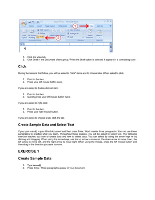 1.   Click the View tab.
    2.   Click Draft in the Document Views group. When the Draft option is selected it appears in a contrasting color.


Click
During the lessons that follow, you will be asked to "click" items and to choose tabs. When asked to click:

    1.   Point to the item.
    2.   Press your left mouse button once.

If you are asked to double-click an item:

    1.   Point to the item.
    2.   Quickly press your left mouse button twice.

If you are asked to right-click:

    1.   Point to the item.
    2.   Press your right mouse button.

If you are asked to choose a tab, click the tab.


Create Sample Data and Select Text
If you type =rand() in your Word document and then press Enter, Word creates three paragraphs. You can use these
paragraphs to practice what you learn. Throughout these lessons, you will be asked to select text. The following
exercise teaches you how to create data and how to select data. You can select by using the arrow keys or by
clicking and dragging. When using the arrow keys, use the up arrow to move up, the down arrow to move down, the
left arrow to move left, and the right arrow to move right. When using the mouse, press the left mouse button and
then drag in the direction you want to move.


EXERCISE 1

Create Sample Data
    1.   Type =rand().
    2.   Press Enter. Three paragraphs appear in your document.
 