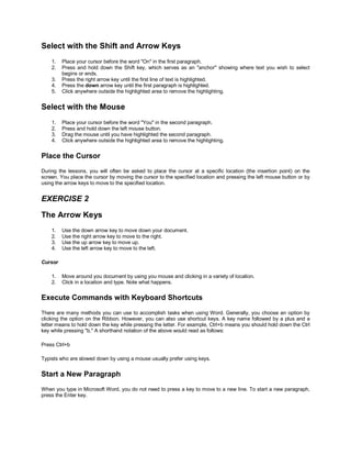 Select with the Shift and Arrow Keys
    1.   Place your cursor before the word "On" in the first paragraph.
    2.   Press and hold down the Shift key, which serves as an "anchor" showing where text you wish to select
         begins or ends.
    3.   Press the right arrow key until the first line of text is highlighted.
    4.   Press the down arrow key until the first paragraph is highlighted.
    5.   Click anywhere outside the highlighted area to remove the highlighting.


Select with the Mouse
    1.   Place your cursor before the word "You" in the second paragraph.
    2.   Press and hold down the left mouse button.
    3.   Drag the mouse until you have highlighted the second paragraph.
    4.   Click anywhere outside the highlighted area to remove the highlighting.


Place the Cursor
During the lessons, you will often be asked to place the cursor at a specific location (the insertion point) on the
screen. You place the cursor by moving the cursor to the specified location and pressing the left mouse button or by
using the arrow keys to move to the specified location.


EXERCISE 2

The Arrow Keys
    1.   Use the down arrow key to move down your document.
    2.   Use the right arrow key to move to the right.
    3.   Use the up arrow key to move up.
    4.   Use the left arrow key to move to the left.

Cursor

    1.   Move around you document by using you mouse and clicking in a variety of location.
    2.   Click in a location and type. Note what happens.


Execute Commands with Keyboard Shortcuts
There are many methods you can use to accomplish tasks when using Word. Generally, you choose an option by
clicking the option on the Ribbon. However, you can also use shortcut keys. A key name followed by a plus and a
letter means to hold down the key while pressing the letter. For example, Ctrl+b means you should hold down the Ctrl
key while pressing "b." A shorthand notation of the above would read as follows:

Press Ctrl+b

Typists who are slowed down by using a mouse usually prefer using keys.


Start a New Paragraph
When you type in Microsoft Word, you do not need to press a key to move to a new line. To start a new paragraph,
press the Enter key.
 