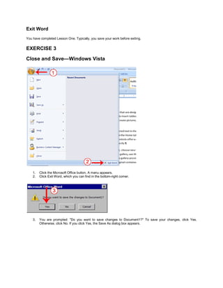 Exit Word
You have completed Lesson One. Typically, you save your work before exiting.


EXERCISE 3

Close and Save—Windows Vista




    1.   Click the Microsoft Office button. A menu appears.
    2.   Click Exit Word, which you can find in the bottom-right corner.




    3.   You are prompted: "Do you want to save changes to Document1?" To save your changes, click Yes.
         Otherwise, click No. If you click Yes, the Save As dialog box appears.
 