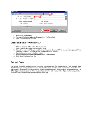 4.   Move to the correct folder.
    5.   Name your file by typing Lesson One.doc in the File Name field.
    6.   Click Save. Word saves your file.


Close and Save—Windows XP
    1.   Click the Microsoft Office button. A menu appears.
    2.   Click Exit Word, which is in the bottom-right corner.
    3.   You will be prompted: "Do you want to save changes to Document1?" To save your changes, click Yes.
         Otherwise, click No. If you click Yes, the Save As dialog box appears.
    4.   Specify the correct folder in the Save In box.
    5.   Name your file by typing Lesson One.doc in the File Name field.
    6.   Click Save. Word saves your file.



Cut and Paste
You can use Word's Cut feature to remove information from a document. The you can use the Paste feature to place
the information you cut anywhere in the same or another document. In other words, you can move information from
one place in a document to another place in the same or different document by using the Cut and Paste features. The
Office Clipboard is a storage area. When you cut, Word stores the data you cut on the Clipboard. You can paste the
information that is stored on the Clipboard as often as you like.
 