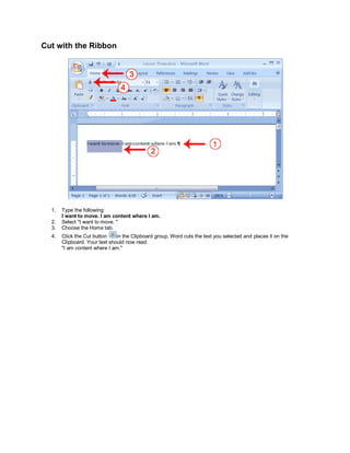 Cut with the Ribbon




  1.   Type the following:
       I want to move. I am content where I am.
  2.   Select "I want to move. "
  3.   Choose the Home tab.
  4.   Click the Cut button    in the Clipboard group. Word cuts the text you selected and places it on the
       Clipboard. Your text should now read:
       "I am content where I am."
 