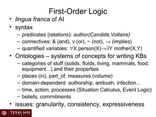 First-Order Logic
• lingua franca of AI
• syntax
– predicates (relations): author(Candide,Voltaire)
– connectives: & (and), v (or), ~ (not), → (implies)
– quantified variables: ∀X person(X)→∃Y mother(X,Y)
• Ontologies – systems of concepts for writing KBs
– categories of stuff (solids, fluids, living, mammals, food,
equipment...) and their properties
– places (in), part_of, measures (volume)
– domain-dependent: authorship, ambush, infection...
– time, action, processes (Situation Calculus, Event Logic)
– beliefs, commitments
• issues: granularity, consistency, expressiveness
 