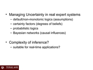 • Managing Uncertainty in real expert systems
– default/non-monotonic logics (assumptions)
– certainty factors (degrees of beliefs)
– probabilistic logics
– Bayesian networks (causal influences)
• Complexity of inference?
– suitable for real-time applications?
 