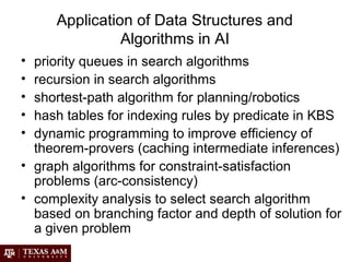 Application of Data Structures and
Algorithms in AI
• priority queues in search algorithms
• recursion in search algorithms
• shortest-path algorithm for planning/robotics
• hash tables for indexing rules by predicate in KBS
• dynamic programming to improve efficiency of
theorem-provers (caching intermediate inferences)
• graph algorithms for constraint-satisfaction
problems (arc-consistency)
• complexity analysis to select search algorithm
based on branching factor and depth of solution for
a given problem
 