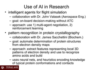 Use of AI in Research
• intelligent agents for flight simulation
– collaboration with Dr. John Valasek (Aerospace Eng.)
– goal: on-board decision-making without ATC
– approach: use 1) multi-agent negotiation, 2)
reinforcement learning
• pattern recognition in protein crystallography
– collaboration with Dr. James Sacchettini (Biochem.)
– goal: automate determination of protein structures
from electron density maps
– approach: extract features representing local 3D
patterns of electron density and use to recognize
amino acids and build
– uses neural nets, and heuristics encoding knowledge
of typical protein conformations and contacts
 