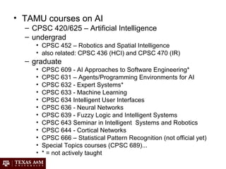 • TAMU courses on AI
– CPSC 420/625 – Artificial Intelligence
– undergrad
• CPSC 452 – Robotics and Spatial Intelligence
• also related: CPSC 436 (HCI) and CPSC 470 (IR)
– graduate
• CPSC 609 - AI Approaches to Software Engineering*
• CPSC 631 – Agents/Programming Environments for AI
• CPSC 632 - Expert Systems*
• CPSC 633 - Machine Learning
• CPSC 634 Intelligent User Interfaces
• CPSC 636 - Neural Networks
• CPSC 639 - Fuzzy Logic and Intelligent Systems
• CPSC 643 Seminar in Intelligent Systems and Robotics
• CPSC 644 - Cortical Networks
• CPSC 666 – Statistical Pattern Recognition (not official yet)
• Special Topics courses (CPSC 689)...
• * = not actively taught
 