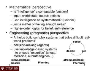 • Mathematical perspective
– Is “intelligence” a computable function?
– input: world state, output: actions
– Can intelligence be systematized? (Leibnitz)
– just a matter of having enough rules?
– higher-order logics for belief, self-reference
• Engineering (pragmatic) perspective
– AI helps build complex systems that solve difficult real-
world problems
– decision-making (agents)
– use knowledge-based systems
to encode “expertise” (chess,
medicine, aircraft engines...)
sense
decide act
weak methods:
Search Planning
strong methods:
Inference
 