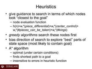 Heuristics
• give guidance to search in terms of which nodes
look “closest to the goal”
– node evaluation function
– h(n)=w1*(piece_differential)+w2*(center_control)+
w3*(#pieces_can_be_taken)+w4*(#kings)
• greedy algorithms search these nodes first
• bias direction of search to explore “best” parts of
state space (most likely to contain goal)
• A* algorithm
– optimal (under certain conditions)
– finds shortest path to a goal
– insensitive to errors in heuristic function
 