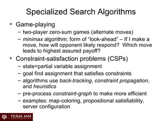 Specialized Search Algorithms
• Game-playing
– two-player zero-sum games (alternate moves)
– minimax algorithm: form of “look-ahead” – If I make a
move, how will opponent likely respond? Which move
leads to highest assured payoff?
• Constraint-satisfaction problems (CSPs)
– state=partial variable assignment
– goal find assignment that satisfies constraints
– algorithms use back-tracking, constraint propagation,
and heuristics
– pre-process constraint-graph to make more efficient
– examples: map-coloring, propositional satisfiability,
server configuration
 