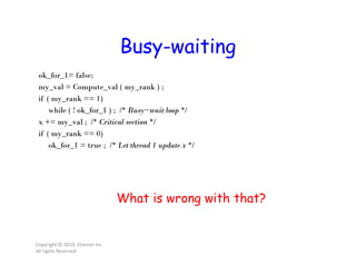 Busy-waiting
Copyright © 2010, Elsevier Inc.
All rights Reserved
ok_for_1= false;
my_val = Compute_val ( my_rank ) ;
if ( my_rank == 1)
while ( ! ok_for_1 ) ; /* Busy−wait loop */
x += my_val ; /* Critical section */
if ( my_rank == 0)
ok_for_1 = true ; /* Let thread 1 update x */
What is wrong with that?
 