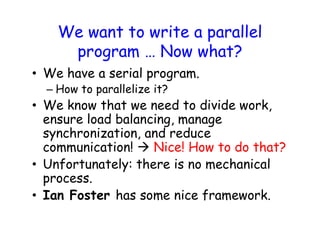We want to write a parallel
program … Now what?
• We have a serial program.
– How to parallelize it?
• We know that we need to divide work,
ensure load balancing, manage
synchronization, and reduce
communication!  Nice! How to do that?
• Unfortunately: there is no mechanical
process.
• Ian Foster has some nice framework.
 