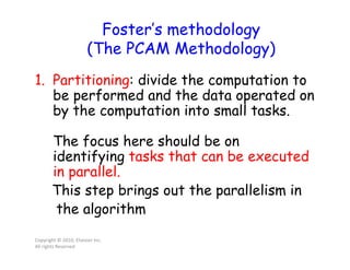 Foster’s methodology
(The PCAM Methodology)
1. Partitioning: divide the computation to
be performed and the data operated on
by the computation into small tasks.
The focus here should be on
identifying tasks that can be executed
in parallel.
This step brings out the parallelism in
the algorithm
Copyright © 2010, Elsevier Inc.
All rights Reserved
 