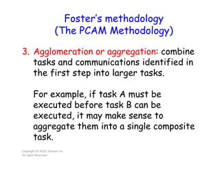 3. Agglomeration or aggregation: combine
tasks and communications identified in
the first step into larger tasks.
For example, if task A must be
executed before task B can be
executed, it may make sense to
aggregate them into a single composite
task.
Copyright © 2010, Elsevier Inc.
All rights Reserved
Foster’s methodology
(The PCAM Methodology)
 