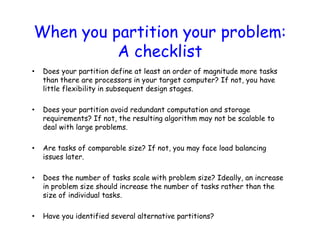 When you partition your problem:
A checklist
• Does your partition define at least an order of magnitude more tasks
than there are processors in your target computer? If not, you have
little flexibility in subsequent design stages.
• Does your partition avoid redundant computation and storage
requirements? If not, the resulting algorithm may not be scalable to
deal with large problems.
• Are tasks of comparable size? If not, you may face load balancing
issues later.
• Does the number of tasks scale with problem size? Ideally, an increase
in problem size should increase the number of tasks rather than the
size of individual tasks.
• Have you identified several alternative partitions?
 