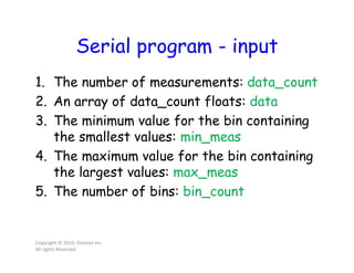 Serial program - input
1. The number of measurements: data_count
2. An array of data_count floats: data
3. The minimum value for the bin containing
the smallest values: min_meas
4. The maximum value for the bin containing
the largest values: max_meas
5. The number of bins: bin_count
Copyright © 2010, Elsevier Inc.
All rights Reserved
 