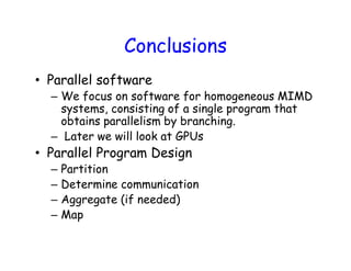 Conclusions
• Parallel software
– We focus on software for homogeneous MIMD
systems, consisting of a single program that
obtains parallelism by branching.
– Later we will look at GPUs
• Parallel Program Design
– Partition
– Determine communication
– Aggregate (if needed)
– Map
Powered by TCPDF (www.tcpdf.org)Powered by TCPDF (www.tcpdf.org)
 